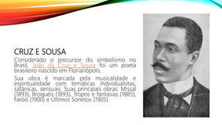 CRUZ E SOUSA
Considerado o precursor do simbolismo no
Brasil, João da Cruz e Sousa foi um poeta
brasileiro nascido em Florianópolis.
Sua obra é marcada pela musicalidade e
espiritualidade com temáticas individualistas,
satânicas, sensuais. Suas principais obras: Missal
(1893), Broquéis (1893), Tropos e fantasias (1885),
Faróis (1900) e Últimos Sonetos (1905)
 