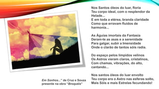 Nos Santos óleos do luar, floria
Teu corpo ideal, com o resplendor da
Helade...
E em toda a etérea, branda claridade
Como que erravam fluidos de
harmonia...
As Águias imortais da Fantasia
Deram-te as asas e a serenidade
Para galgar, subir a Imensidade
Onde o clarão de tantos sóis radia.
Do espaço pelos límpidos velinos
Os Astros vieram claros, cristalinos,
Com chamas, vibrações, do alto,
cantando...
Nos santos óleos do luar envolto
Teu corpo era o Astro nas esferas solto,
Mais Sóis e mais Estrelas fecundando!
Em Sonhos...” de Cruz e Souza
presente na obra “Broquéis”
 