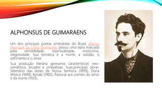 ALPHONSUS DE GUIMARAENS
Um dos principais poetas simbolistas do Brasil, Afonso
Henrique da Costa Guimarães, possui uma obra marcada
pela sensibilidade, espiritualidade, misticismo,
religiosidade. Sua temática é a morte, a solidão, o
sofrimento e o amor.
Sua produção literária apresenta características neo-
romântico, árcades e simbolistas. Suas.principais obras:
Setenário das dores de Nossa Senhora (1899), Dona
Mística (1899), Kyriale (1902), Pastoral aos crentes do amor
e da morte (1923).
 