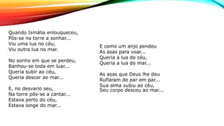 Quando Ismália enlouqueceu,
Pôs-se na torre a sonhar...
Viu uma lua no céu,
Viu outra lua no mar.
No sonho em que se perdeu,
Banhou-se toda em luar...
Queria subir ao céu,
Queria descer ao mar...
E, no desvario seu,
Na torre pôs-se a cantar...
Estava perto do céu,
Estava longe do mar...
E como um anjo pendeu
As asas para voar...
Queria a lua do céu,
Queria a lua do mar...
As asas que Deus lhe deu
Ruflaram de par em par...
Sua alma subiu ao céu,
Seu corpo desceu ao mar...
 