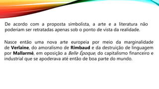 De acordo com a proposta simbolista, a arte e a literatura não
poderiam ser retratadas apenas sob o ponto de vista da realidade.
Nasce então uma nova arte europeia por meio da marginalidade
de Verlaine, do amoralismo de Rimbaud e da destruição de linguagem
por Mallarmé, em oposição a Belle Époque, do capitalismo financeiro e
industrial que se apoderava até então de boa parte do mundo.
 