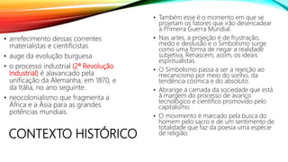 CONTEXTO HISTÓRICO
• arrefecimento dessas correntes
materialistas e cientificistas
• auge da evolução burguesa
• o processo industrial (2ª Revolução
Industrial) é alavancado pela
unificação da Alemanha, em 1870, e
da Itália, no ano seguinte.
• neocolonialismo que fragmenta a
África e a Ásia para as grandes
potências mundiais.
• Também esse é o momento em que se
projetam os fatores que irão desencadear
a Primeira Guerra Mundial.
• Nas artes, a projeção é de frustração,
medo e desilusão e o Simbolismo surge
como uma forma de negar a realidade
subjetiva. Renascem, assim, os ideais
espiritualistas.
• O Simbolismo passa a ser a rejeição ao
mecanicismo por meio do sonho, da
tendência cósmica e do absoluto.
• Abrange a camada da sociedade que está
à margem do processo de avanço
tecnológico e científico promovido pelo
capitalismo.
• O movimento é marcado pela busca do
homem pelo sacro e de um sentimento de
totalidade que faz da poesia uma espécie
de religião.
 