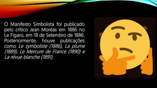O Manifesto Simbolista foi publicado
pelo crítico Jean Moréas em 1886 no
Le Figaro, em 18 de Setembro de 1886.
Posteriormente, houve publicações
como Le symboliste (1886), La plume
(1889), Le Mercure de France (1890) e
La révue blanche (1891).
 