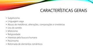 CARACTERÍSTICAS GERAIS
• Subjetivismo
• Linguagem vaga
• Abuso de metáforas, aliterações, comparações e sinestesias
• Uso do soneto
• Misticismo
• Religiosidade
• Interesse pela loucura humana
• Pessimismo
• Retomada de elementos românticos
 