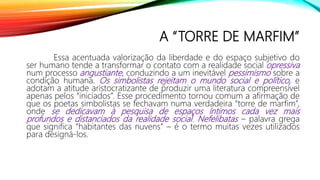 A “TORRE DE MARFIM”
Essa acentuada valorização da liberdade e do espaço subjetivo do
ser humano tende a transformar o contato com a realidade social opressiva
num processo angustiante, conduzindo a um inevitável pessimismo sobre a
condição humana. Os simbolistas rejeitam o mundo social e político, e
adotam a atitude aristocratizante de produzir uma literatura compreensível
apenas pelos “iniciados”. Esse procedimento tornou comum a afirmação de
que os poetas simbolistas se fechavam numa verdadeira “torre de marfim”,
onde se dedicavam à pesquisa de espaços íntimos cada vez mais
profundos e distanciados da realidade social. Nefelibatas – palavra grega
que significa “habitantes das nuvens” – é o termo muitas vezes utilizados
para designá-los.
 