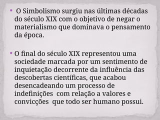  O Simbolismo surgiu nas últimas décadas
do século XIX com o objetivo de negar o
materialismo que dominava o pensamento
da época.
 O final do século XIX representou uma
sociedade marcada por um sentimento de
inquietação decorrente da influência das
descobertas científicas, que acabou
desencadeando um processo de
indefinições com relação a valores e
convicções que todo ser humano possui.
 