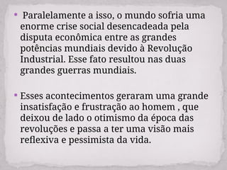  Paralelamente a isso, o mundo sofria uma
enorme crise social desencadeada pela
disputa econômica entre as grandes
potências mundiais devido à Revolução
Industrial. Esse fato resultou nas duas
grandes guerras mundiais.
 Esses acontecimentos geraram uma grande
insatisfação e frustração ao homem , que
deixou de lado o otimismo da época das
revoluções e passa a ter uma visão mais
reflexiva e pessimista da vida.
 