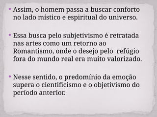  Assim, o homem passa a buscar conforto
no lado místico e espiritual do universo.
 Essa busca pelo subjetivismo é retratada
nas artes como um retorno ao
Romantismo, onde o desejo pelo refúgio
fora do mundo real era muito valorizado.
 Nesse sentido, o predomínio da emoção
supera o cientificismo e o objetivismo do
período anterior.
 