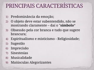 1) Predominância da emoção;
2) O objeto deve estar subentendido, não se
mostrando claramente – daí o "símbolo“
3) Obsessão pela cor branca e tudo que sugere
brancura;
4) Espiritualismo e misticismo - Religiosidade;
5) Sugestão
6) Imprecisão
7) Sinestesias
8) Musicalidade
9) Maiúsculas Alegorizantes
PRINCIPAIS CARACTERÍSTICAS
 