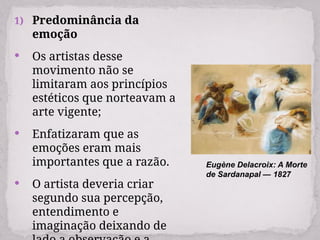 1) Predominância da
emoção
 Os artistas desse
movimento não se
limitaram aos princípios
estéticos que norteavam a
arte vigente;
 Enfatizaram que as
emoções eram mais
importantes que a razão.
 O artista deveria criar
segundo sua percepção,
entendimento e
imaginação deixando de
Eugène Delacroix: A Morte
de Sardanapal — 1827
 