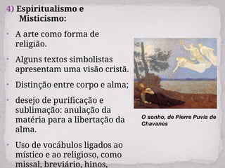 4) Espiritualismo e
Misticismo:
• A arte como forma de
religião.
• Alguns textos simbolistas
apresentam uma visão cristã.
• Distinção entre corpo e alma;
• desejo de purificação e
sublimação: anulação da
matéria para a libertação da
alma.
• Uso de vocábulos ligados ao
místico e ao religioso, como
missal, breviário, hinos,
O sonho, de Pierre Puvis de
Chavanes
 