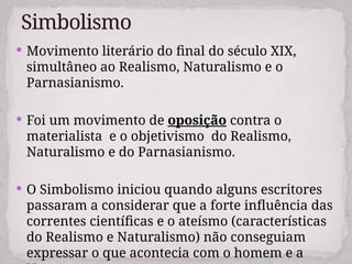  Movimento literário do final do século XIX,
simultâneo ao Realismo, Naturalismo e o
Parnasianismo.
 Foi um movimento de oposição contra o
materialista e o objetivismo do Realismo,
Naturalismo e do Parnasianismo.
 O Simbolismo iniciou quando alguns escritores
passaram a considerar que a forte influência das
correntes científicas e o ateísmo (características
do Realismo e Naturalismo) não conseguiam
expressar o que acontecia com o homem e a
Simbolismo
 