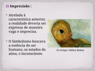 6) Imprecisão :
 Atrelada à
característica anterior,
a realidade deveria ser
expressa de maneira
vaga e imprecisa.
 O Simbolismo buscava
a essência do ser
humano, os estados da
alma, o inconsciente.
El cíclope. Odilon Redon
 