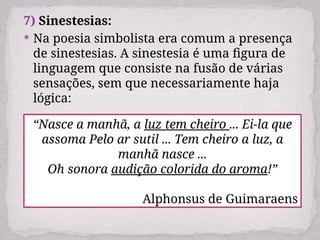 7) Sinestesias:
 Na poesia simbolista era comum a presença
de sinestesias. A sinestesia é uma figura de
linguagem que consiste na fusão de várias
sensações, sem que necessariamente haja
lógica:
“Nasce a manhã, a luz tem cheiro ... Ei-la que
assoma Pelo ar sutil ... Tem cheiro a luz, a
manhã nasce ...
Oh sonora audição colorida do aroma!”
Alphonsus de Guimaraens
 
