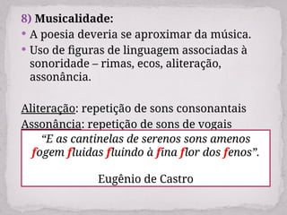 8) Musicalidade:
 A poesia deveria se aproximar da música.
 Uso de figuras de linguagem associadas à
sonoridade – rimas, ecos, aliteração,
assonância.
Aliteração: repetição de sons consonantais
Assonância: repetição de sons de vogais
“E as cantinelas de serenos sons amenos
fogem fluidas fluindo à fina flor dos fenos”.
Eugênio de Castro
 
