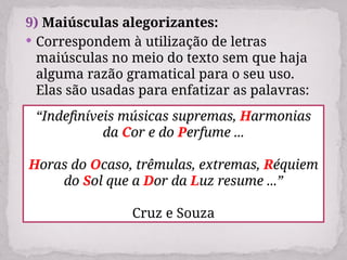 9) Maiúsculas alegorizantes:
 Correspondem à utilização de letras
maiúsculas no meio do texto sem que haja
alguma razão gramatical para o seu uso.
Elas são usadas para enfatizar as palavras:
“Indefiníveis músicas supremas, Harmonias
da Cor e do Perfume ...
Horas do Ocaso, trêmulas, extremas, Réquiem
do Sol que a Dor da Luz resume ...”
Cruz e Souza
 