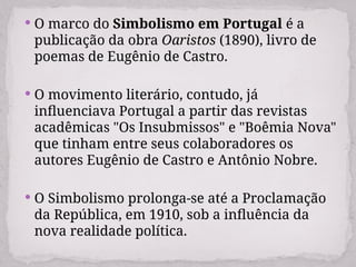  O marco do Simbolismo em Portugal é a
publicação da obra Oaristos (1890), livro de
poemas de Eugênio de Castro.
 O movimento literário, contudo, já
influenciava Portugal a partir das revistas
acadêmicas "Os Insubmissos" e "Boêmia Nova"
que tinham entre seus colaboradores os
autores Eugênio de Castro e Antônio Nobre.
 O Simbolismo prolonga-se até a Proclamação
da República, em 1910, sob a influência da
nova realidade política.
 