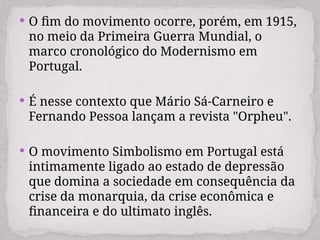  O fim do movimento ocorre, porém, em 1915,
no meio da Primeira Guerra Mundial, o
marco cronológico do Modernismo em
Portugal.
 É nesse contexto que Mário Sá-Carneiro e
Fernando Pessoa lançam a revista "Orpheu".
 O movimento Simbolismo em Portugal está
intimamente ligado ao estado de depressão
que domina a sociedade em consequência da
crise da monarquia, da crise econômica e
financeira e do ultimato inglês.
 