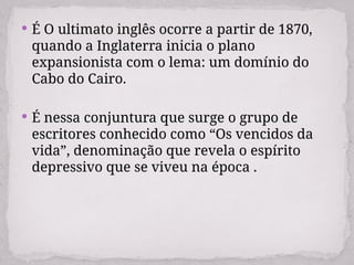  É O ultimato inglês ocorre a partir de 1870,
quando a Inglaterra inicia o plano
expansionista com o lema: um domínio do
Cabo do Cairo.
 É nessa conjuntura que surge o grupo de
escritores conhecido como “Os vencidos da
vida”, denominação que revela o espírito
depressivo que se viveu na época .
 