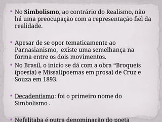  No Simbolismo, ao contrário do Realismo, não
há uma preocupação com a representação fiel da
realidade.
 Apesar de se opor tematicamente ao
Parnasianismo, existe uma semelhança na
forma entre os dois movimentos.
 No Brasil, o inicio se dá com a obra “Broqueis
(poesia) e Missal(poemas em prosa) de Cruz e
Souza em 1893.
 Decadentismo: foi o primeiro nome do
Simbolismo .
 Nefelitaba é outra denominação do poeta
 