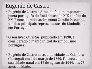 Eugênio de Castro e Almeida foi um importante
poeta português do final do século XIX e início do
XX. É considerado, assim como Camilo Pessanha,
um dos principais representantes do Simbolismo
em Portugal.
 O seu livro Oaristos, publicado em 1890, é
considerado o marco inicial do simbolismo
português.
 Eugênio de Castro nasceu na cidade de Coimbra
(Portugal) em 4 de março de 1869. Faleceu em
sua cidade natal em 17 de agosto de 1944, aos 75
anos de idade.
Eugenio de Castro
 