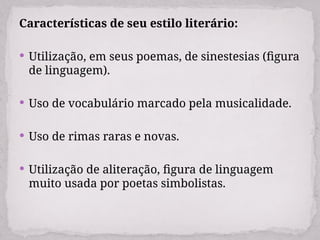 Características de seu estilo literário:
 Utilização, em seus poemas, de sinestesias (figura
de linguagem).
 Uso de vocabulário marcado pela musicalidade.
 Uso de rimas raras e novas.
 Utilização de aliteração, figura de linguagem
muito usada por poetas simbolistas.
 