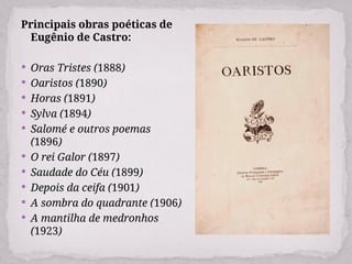 Principais obras poéticas de
Eugênio de Castro:
 Oras Tristes (1888)
 Oaristos (1890)
 Horas (1891)
 Sylva (1894)
 Salomé e outros poemas
(1896)
 O rei Galor (1897)
 Saudade do Céu (1899)
 Depois da ceifa (1901)
 A sombra do quadrante (1906)
 A mantilha de medronhos
(1923)
 