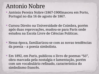  António Pereira Nobre (1867-1900)nasceu em Porto,
Portugal no dia 16 de agosto de 1867.
 Cursou Direito na Universidade de Coimbra, porém
após duas reprovações, mudou-se para Paris onde
estudou na Escola Livre de Ciências Políticas.
 Nessa época, familiarizou-se com as novas tendências
da poesia – a poesia simbolista.
 Em 1892, em Paris, publicou o livro de poemas “Só”,
obra marcada pela nostalgia e lamentação, porém
com um vocabulário refinado, característica do
simbolismo francês.
Antonio Nobre
 