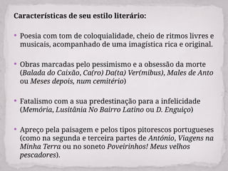 Características de seu estilo literário:
 Poesia com tom de coloquialidade, cheio de ritmos livres e
musicais, acompanhado de uma imagística rica e original.
 Obras marcadas pelo pessimismo e a obsessão da morte
(Balada do Caixão, Ca(ro) Da(ta) Ver(mibus), Males de Anto
ou Meses depois, num cemitério)
 Fatalismo com a sua predestinação para a infelicidade
(Memória, Lusitânia No Bairro Latino ou D. Enguiço)
 Apreço pela paisagem e pelos tipos pitorescos portugueses
(como na segunda e terceira partes de António, Viagens na
Minha Terra ou no soneto Poveirinhos! Meus velhos
pescadores).
 