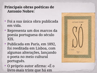 Principais obras poéticas de
Antonio Nobre:
 Foi a sua única obra publicada
em vida.
 Representa um dos marcos da
poesia portuguesa do século
XIX.
 Publicada em Paris, em 1892,
foi reeditada em Lisboa, com
algumas alterações, lançando
o poeta no meio cultural
português.
 O próprio autor afirma: «É o
livro mais triste que há em
 