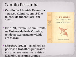  Camilo de Almeida Pessanha
– nasceu Coimbra, em 1867 e
faleceu de tuberculose, em
1926.
 Em 1891, formou-se em Direito
na Universidade de Coimbra,
tendo posteriormente vivido
em Macau.
 Clepsidra (1922) – coletânea de
poemas e trabalhos publicados
em diversos jornais e revistas.
Esta obra teve uma grande
Camilo Pessanha
 