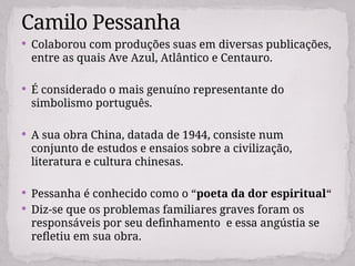  Colaborou com produções suas em diversas publicações,
entre as quais Ave Azul, Atlântico e Centauro.
 É considerado o mais genuíno representante do
simbolismo português.
 A sua obra China, datada de 1944, consiste num
conjunto de estudos e ensaios sobre a civilização,
literatura e cultura chinesas.
 Pessanha é conhecido como o “poeta da dor espiritual“
 Diz-se que os problemas familiares graves foram os
responsáveis por seu definhamento e essa angústia se
refletiu em sua obra.
Camilo Pessanha
 