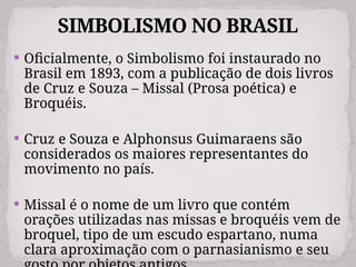 SIMBOLISMO NO BRASIL
 Oficialmente, o Simbolismo foi instaurado no
Brasil em 1893, com a publicação de dois livros
de Cruz e Souza – Missal (Prosa poética) e
Broquéis.
 Cruz e Souza e Alphonsus Guimaraens são
considerados os maiores representantes do
movimento no país.
 Missal é o nome de um livro que contém
orações utilizadas nas missas e broquéis vem de
broquel, tipo de um escudo espartano, numa
clara aproximação com o parnasianismo e seu
 