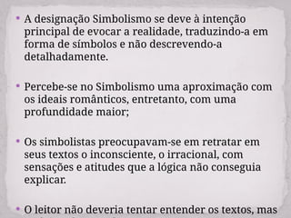  A designação Simbolismo se deve à intenção
principal de evocar a realidade, traduzindo-a em
forma de símbolos e não descrevendo-a
detalhadamente.
 Percebe-se no Simbolismo uma aproximação com
os ideais românticos, entretanto, com uma
profundidade maior;
 Os simbolistas preocupavam-se em retratar em
seus textos o inconsciente, o irracional, com
sensações e atitudes que a lógica não conseguia
explicar.
 O leitor não deveria tentar entender os textos, mas
 