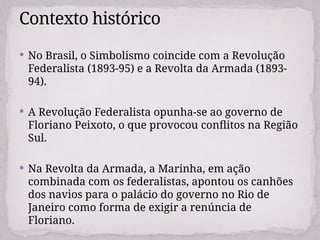  No Brasil, o Simbolismo coincide com a Revolução
Federalista (1893-95) e a Revolta da Armada (1893-
94).
 A Revolução Federalista opunha-se ao governo de
Floriano Peixoto, o que provocou conflitos na Região
Sul.
 Na Revolta da Armada, a Marinha, em ação
combinada com os federalistas, apontou os canhões
dos navios para o palácio do governo no Rio de
Janeiro como forma de exigir a renúncia de
Floriano.
Contexto histórico
 