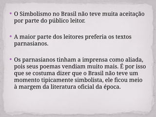  O Simbolismo no Brasil não teve muita aceitação
por parte do público leitor.
 A maior parte dos leitores preferia os textos
parnasianos.
 Os parnasianos tinham a imprensa como aliada,
pois seus poemas vendiam muito mais. É por isso
que se costuma dizer que o Brasil não teve um
momento tipicamente simbolista, ele ficou meio
à margem da literatura oficial da época.
 
