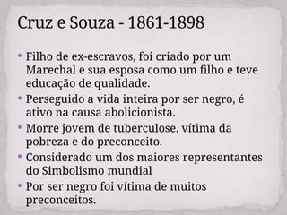  Filho de ex-escravos, foi criado por um
Marechal e sua esposa como um filho e teve
educação de qualidade.
 Perseguido a vida inteira por ser negro, é
ativo na causa abolicionista.
 Morre jovem de tuberculose, vítima da
pobreza e do preconceito.
 Considerado um dos maiores representantes
do Simbolismo mundial
 Por ser negro foi vítima de muitos
preconceitos.
Cruz e Souza - 1861-1898
 