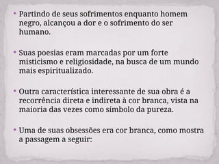  Partindo de seus sofrimentos enquanto homem
negro, alcançou a dor e o sofrimento do ser
humano.
 Suas poesias eram marcadas por um forte
misticismo e religiosidade, na busca de um mundo
mais espiritualizado.
 Outra característica interessante de sua obra é a
recorrência direta e indireta à cor branca, vista na
maioria das vezes como símbolo da pureza.
 Uma de suas obsessões era cor branca, como mostra
a passagem a seguir:
 