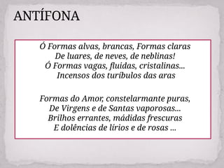 Ó Formas alvas, brancas, Formas claras
De luares, de neves, de neblinas!
Ó Formas vagas, fluidas, cristalinas...
Incensos dos turíbulos das aras
Formas do Amor, constelarmante puras,
De Virgens e de Santas vaporosas...
Brilhos errantes, mádidas frescuras
E dolências de lírios e de rosas ...
ANTÍFONA
 