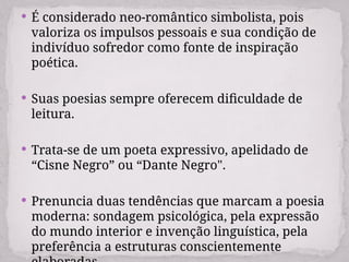  É considerado neo-romântico simbolista, pois
valoriza os impulsos pessoais e sua condição de
indivíduo sofredor como fonte de inspiração
poética.
 Suas poesias sempre oferecem dificuldade de
leitura.
 Trata-se de um poeta expressivo, apelidado de
“Cisne Negro” ou “Dante Negro".
 Prenuncia duas tendências que marcam a poesia
moderna: sondagem psicológica, pela expressão
do mundo interior e invenção linguística, pela
preferência a estruturas conscientemente
 