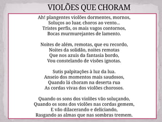 VIOLÕES QUE CHORAM
Ah! plangentes violões dormentes, mornos,
Soluços ao luar, choros ao vento...
Tristes perfis, os mais vagos contornos,
Bocas murmurejantes de lamento.
Noites de além, remotas, que eu recordo,
Noites da solidão, noites remotas
Que nos azuis da fantasia bordo,
Vou constelando de visões ignotas.
Sutis palpitações à luz da lua.
Anseio dos momentos mais saudosos,
Quando lá choram na deserta rua
As cordas vivas dos violões chorosos.
Quando os sons dos violões vão soluçando,
Quando os sons dos violões nas cordas gemem,
E vão dilacerando e deliciando,
Rasgando as almas que nas sombras tremem.
 