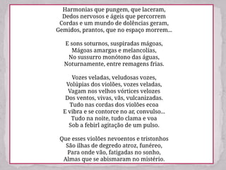 Harmonias que pungem, que laceram,
Dedos nervosos e ágeis que percorrem
Cordas e um mundo de dolências geram,
Gemidos, prantos, que no espaço morrem...
E sons soturnos, suspiradas mágoas,
Mágoas amargas e melancolias,
No sussurro monótono das águas,
Noturnamente, entre remagens frias.
Vozes veladas, veludosas vozes,
Volúpias dos violões, vozes veladas,
Vagam nos velhos vórtices velozes
Dos ventos, vivas, vãs, vulcanizadas.
Tudo nas cordas dos violões ecoa
E vibra e se contorce no ar, convulso...
Tudo na noite, tudo clama e voa
Sob a febirl agitação de um pulso.
Que esses violões nevoentos e tristonhos
São ilhas de degredo atroz, funéreo,
Para onde vão, fatigadas no sonho,
Almas que se abismaram no mistério.
 