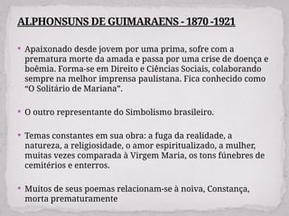  Apaixonado desde jovem por uma prima, sofre com a
prematura morte da amada e passa por uma crise de doença e
boêmia. Forma-se em Direito e Ciências Sociais, colaborando
sempre na melhor imprensa paulistana. Fica conhecido como
“O Solitário de Mariana”.
 O outro representante do Simbolismo brasileiro.
 Temas constantes em sua obra: a fuga da realidade, a
natureza, a religiosidade, o amor espiritualizado, a mulher,
muitas vezes comparada à Virgem Maria, os tons fúnebres de
cemitérios e enterros.
 Muitos de seus poemas relacionam-se à noiva, Constança,
morta prematuramente
ALPHONSUNS DE GUIMARAENS - 1870 -1921
 