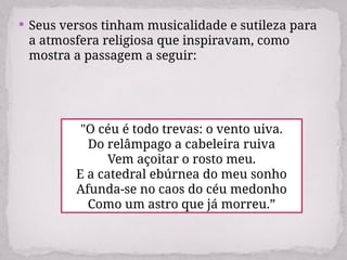  Seus versos tinham musicalidade e sutileza para
a atmosfera religiosa que inspiravam, como
mostra a passagem a seguir:
"O céu é todo trevas: o vento uiva.
Do relâmpago a cabeleira ruiva
Vem açoitar o rosto meu.
E a catedral ebúrnea do meu sonho
Afunda-se no caos do céu medonho
Como um astro que já morreu.”
 