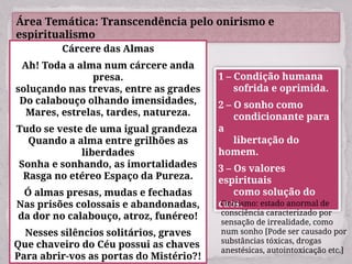 Área Temática: Transcendência pelo onirismo e
espiritualismo
Cárcere das Almas
Ah! Toda a alma num cárcere anda
presa.
soluçando nas trevas, entre as grades
Do calabouço olhando imensidades,
Mares, estrelas, tardes, natureza.
Tudo se veste de uma igual grandeza
Quando a alma entre grilhões as
liberdades
Sonha e sonhando, as imortalidades
Rasga no etéreo Espaço da Pureza.
Ó almas presas, mudas e fechadas
Nas prisões colossais e abandonadas,
da dor no calabouço, atroz, funéreo!
Nesses silêncios solitários, graves
Que chaveiro do Céu possui as chaves
Para abrir-vos as portas do Mistério?!
1 – Condição humana
sofrida e oprimida.
2 – O sonho como
condicionante para
a
libertação do
homem.
3 – Os valores
espirituais
como solução do
caos.
Onirismo: estado anormal de
consciência caracterizado por
sensação de irrealidade, como
num sonho [Pode ser causado por
substâncias tóxicas, drogas
anestésicas, autointoxicação etc.]
 
