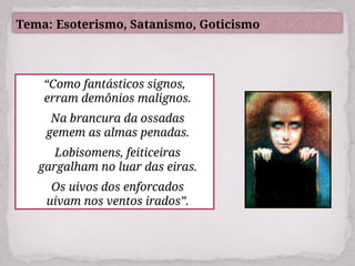 Tema: Esoterismo, Satanismo, Goticismo
“Como fantásticos signos,
erram demônios malignos.
Na brancura da ossadas
gemem as almas penadas.
Lobisomens, feiticeiras
gargalham no luar das eiras.
Os uivos dos enforcados
uivam nos ventos irados”.
 