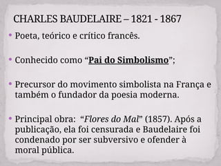  Poeta, teórico e crítico francês.
 Conhecido como “Pai do Simbolismo”;
 Precursor do movimento simbolista na França e
também o fundador da poesia moderna.
 Principal obra: “Flores do Mal” (1857). Após a
publicação, ela foi censurada e Baudelaire foi
condenado por ser subversivo e ofender à
moral pública.
CHARLES BAUDELAIRE – 1821 - 1867
 