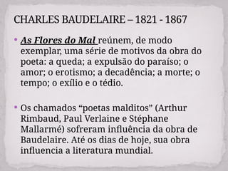  As Flores do Mal reúnem, de modo
exemplar, uma série de motivos da obra do
poeta: a queda; a expulsão do paraíso; o
amor; o erotismo; a decadência; a morte; o
tempo; o exílio e o tédio.
 Os chamados “poetas malditos” (Arthur
Rimbaud, Paul Verlaine e Stéphane
Mallarmé) sofreram influência da obra de
Baudelaire. Até os dias de hoje, sua obra
influencia a literatura mundial.
CHARLES BAUDELAIRE – 1821 - 1867
 