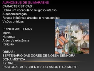 ALPHONSUS DE GUIMARAENS
CARACTERÍSTICAS :
Utiliza um vocabulário religioso intenso
Autocomiseração
Revela influência árcades e renascentista
Visões oníricas
PRINCIPAIS TEMAS
Morte
Natureza
A dor da existência
Religião
OBRAS :
SEPTENÁRIO DAS DORES DE NOSSA SENHORA
DONA MÍSTICA
KYRIALE
PASTORAL AOS CRENTES DO AMOR E DA MORTE
 