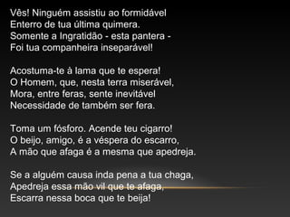Vês! Ninguém assistiu ao formidável
Enterro de tua última quimera.
Somente a Ingratidão - esta pantera -
Foi tua companheira inseparável!
Acostuma-te à lama que te espera!
O Homem, que, nesta terra miserável,
Mora, entre feras, sente inevitável
Necessidade de também ser fera.
Toma um fósforo. Acende teu cigarro!
O beijo, amigo, é a véspera do escarro,
A mão que afaga é a mesma que apedreja.
Se a alguém causa inda pena a tua chaga,
Apedreja essa mão vil que te afaga,
Escarra nessa boca que te beija!
 